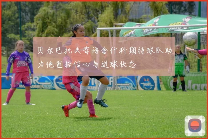 贝尔巴托夫寄语舍什科期待球队助力他重拾信心与进球状态