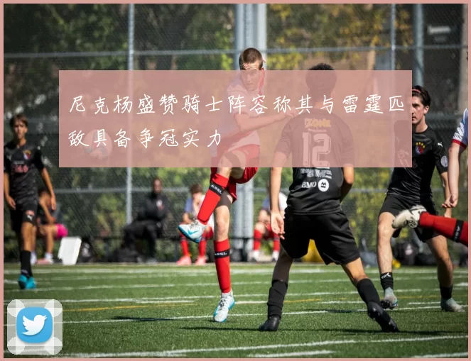 尼克杨盛赞骑士阵容称其与雷霆匹敌具备争冠实力