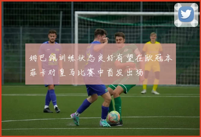 姆巴佩训练状态良好有望在欧冠本菲卡对皇马比赛中首发出场
