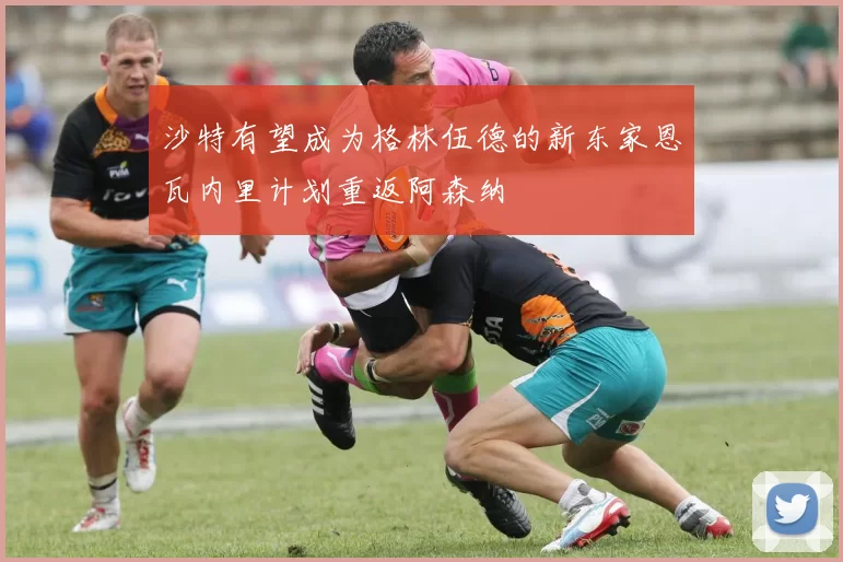 沙特有望成为格林伍德的新东家恩瓦内里计划重返阿森纳