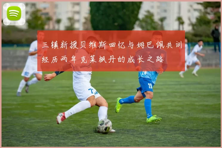 三镇新援贝维斯回忆与姆巴佩共训经历两年克莱枫丹的成长之路
