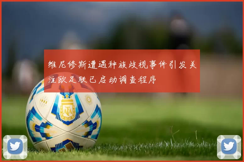 维尼修斯遭遇种族歧视事件引发关注欧足联已启动调查程序