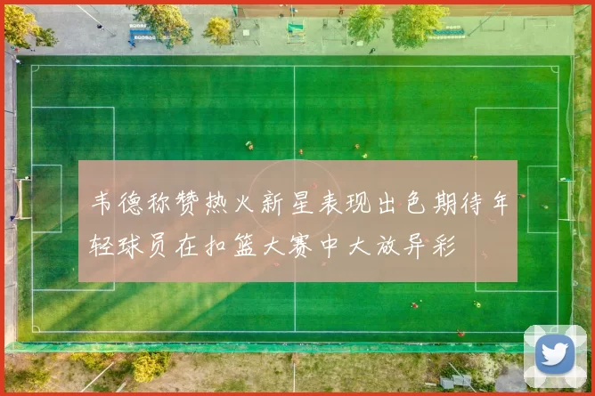 韦德称赞热火新星表现出色期待年轻球员在扣篮大赛中大放异彩
