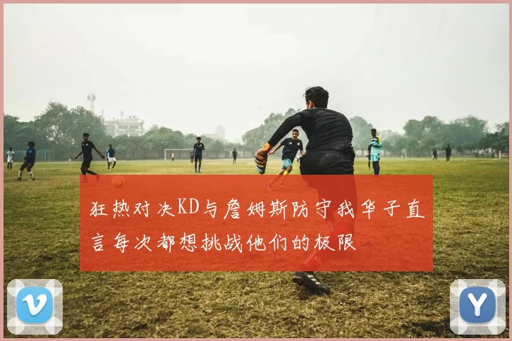 狂热对决KD与詹姆斯防守我华子直言每次都想挑战他们的极限