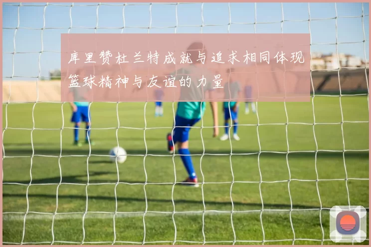 库里赞杜兰特成就与追求相同体现篮球精神与友谊的力量
