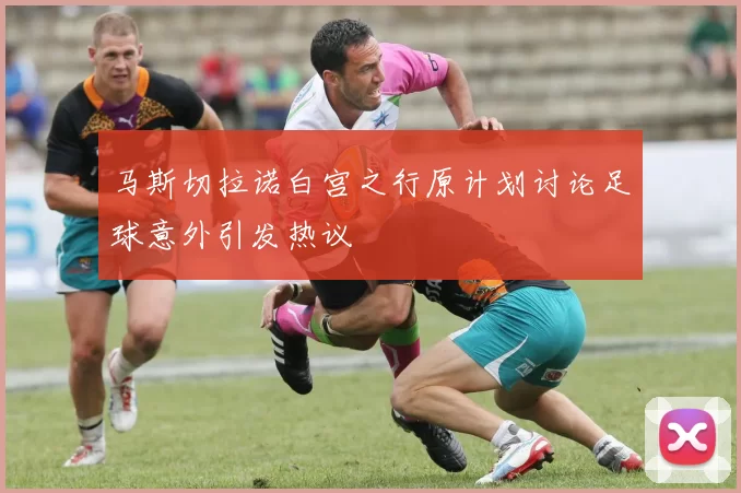 马斯切拉诺白宫之行原计划讨论足球意外引发热议